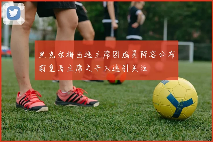 里克尔梅当选主席团成员阵容公布前皇马主席之子入选引关注