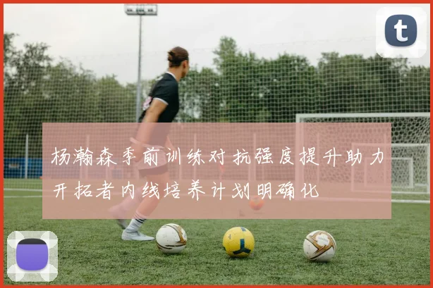 杨瀚森季前训练对抗强度提升助力开拓者内线培养计划明确化