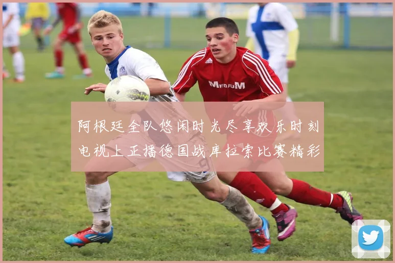 阿根廷全队悠闲时光尽享欢乐时刻电视上正播德国战库拉索比赛精彩瞬间