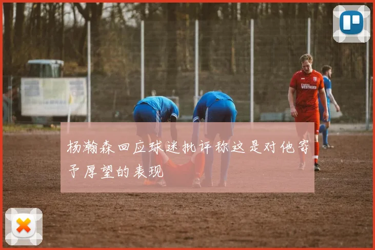 杨瀚森回应球迷批评称这是对他寄予厚望的表现