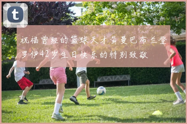 祝福曾经的篮球天才黄曼巴布兰登罗伊42岁生日快乐的特别致敬