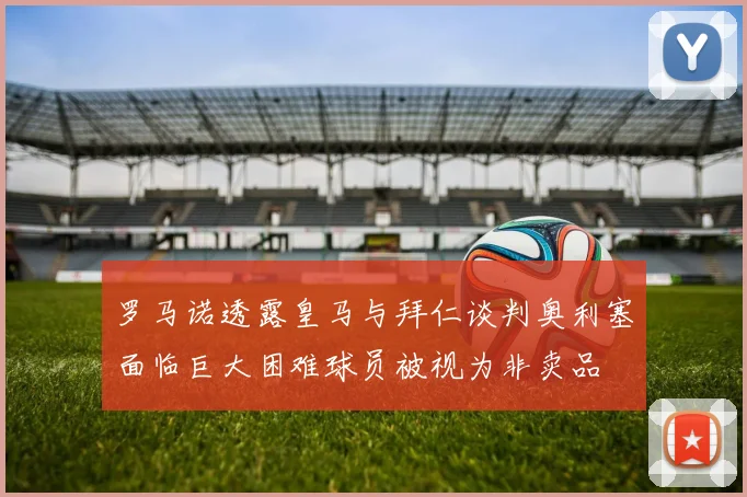 罗马诺透露皇马与拜仁谈判奥利塞面临巨大困难球员被视为非卖品