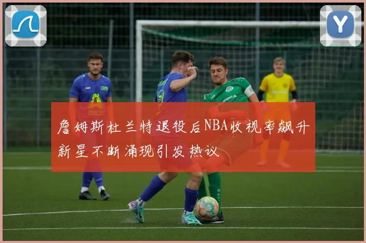 詹姆斯杜兰特退役后NBA收视率飙升新星不断涌现引发热议