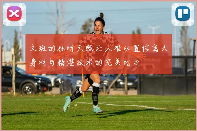 文班的独特天赋让人难以置信高大身材与精湛技术的完美结合