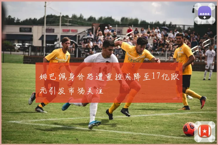 姆巴佩身价恐遭重挫或降至17亿欧元引发市场关注