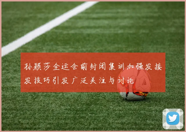 孙颖莎全运会前封闭集训加强发接发技巧引发广泛关注与讨论