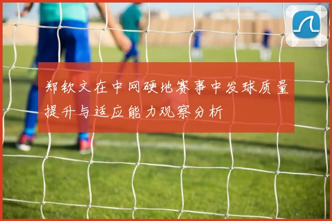 郑钦文在中网硬地赛事中发球质量提升与适应能力观察分析