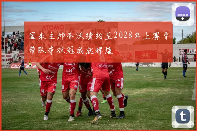 国米主帅齐沃续约至2028年上赛季带队夺双冠成就辉煌
