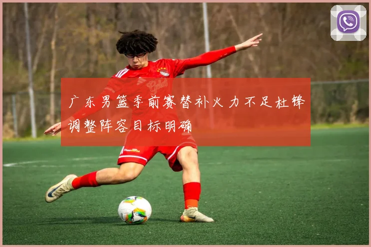 广东男篮季前赛替补火力不足杜锋调整阵容目标明确