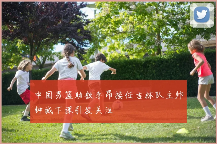 中国男篮助教李昂接任吉林队主帅钟诚下课引发关注