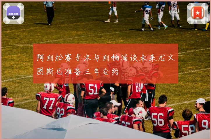 阿利松赛季末与利物浦谈未来尤文图斯已准备三年合约