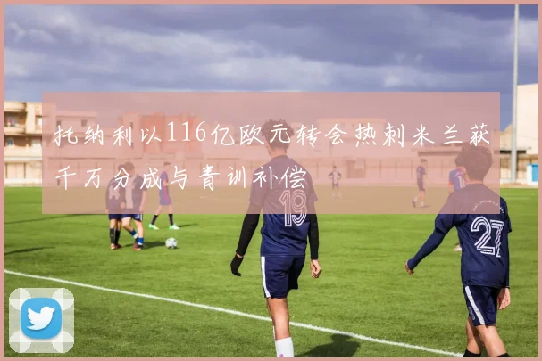 托纳利以116亿欧元转会热刺米兰获千万分成与青训补偿