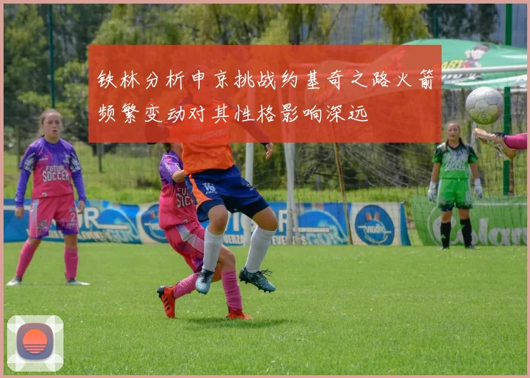 铁林分析申京挑战约基奇之路火箭频繁变动对其性格影响深远