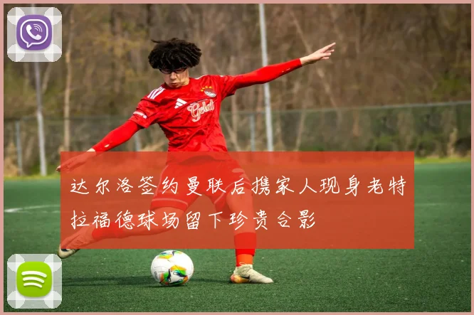 达尔洛签约曼联后携家人现身老特拉福德球场留下珍贵合影