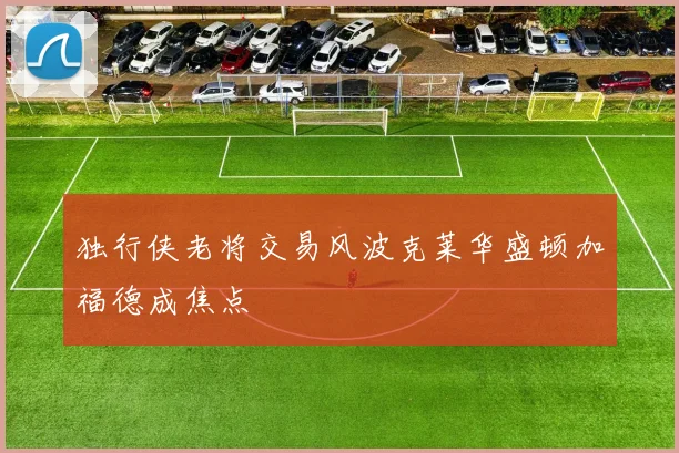 独行侠老将交易风波克莱华盛顿加福德成焦点