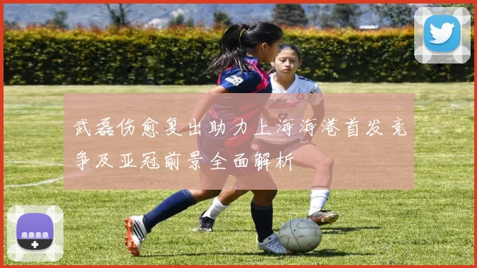 武磊伤愈复出助力上海海港首发竞争及亚冠前景全面解析