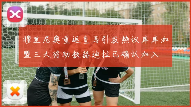 穆里尼奥重返皇马引发热议库库加盟三大将助教赫迪拉已确认加入