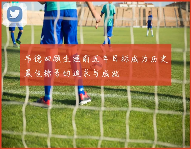 韦德回顾生涯前五年目标成为历史最佳称号的追求与成就