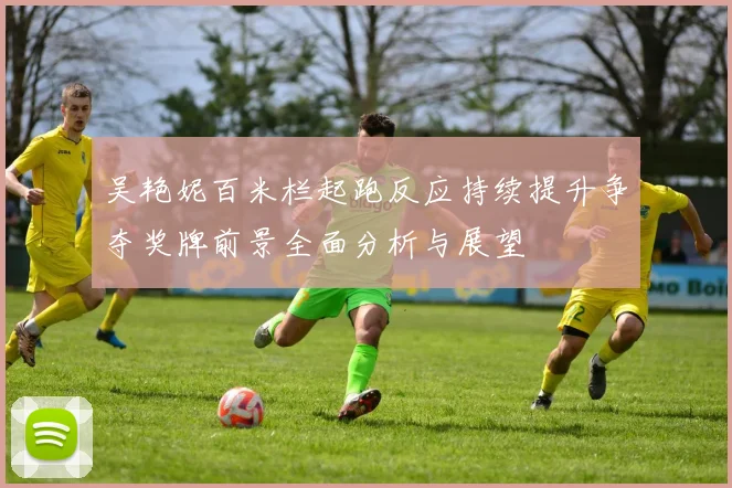 吴艳妮百米栏起跑反应持续提升争夺奖牌前景全面分析与展望
