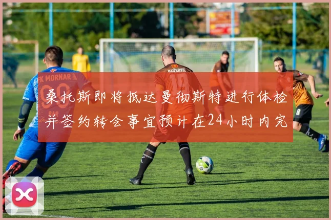 桑托斯即将抵达曼彻斯特进行体检并签约转会事宜预计在24小时内完成