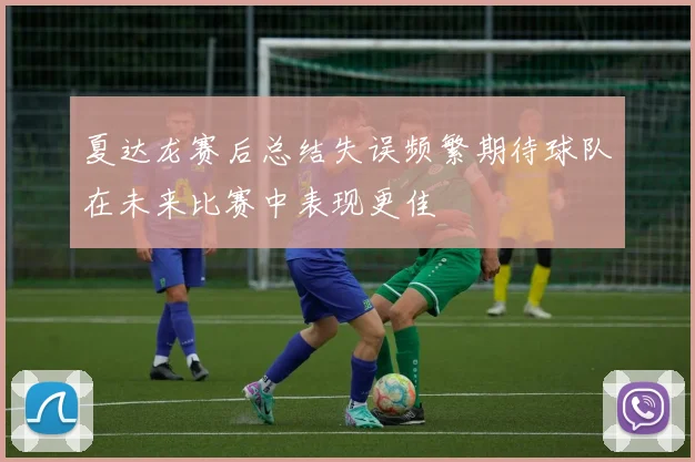 夏达龙赛后总结失误频繁期待球队在未来比赛中表现更佳