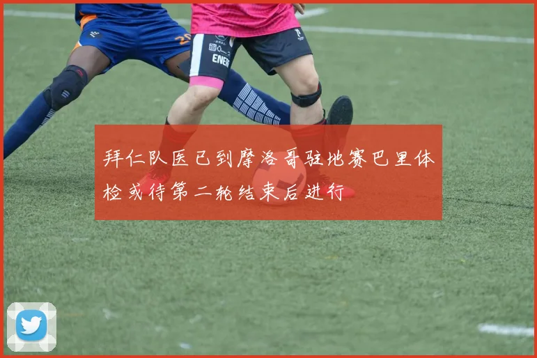 拜仁队医已到摩洛哥驻地赛巴里体检或待第二轮结束后进行