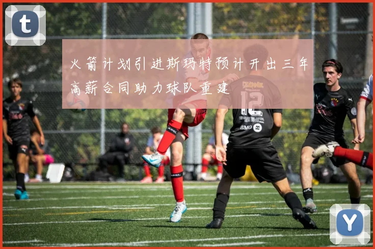 火箭计划引进斯玛特预计开出三年高薪合同助力球队重建