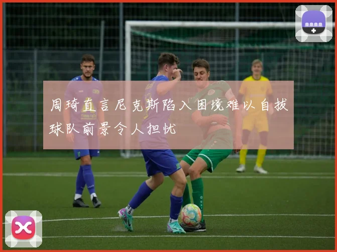 周琦直言尼克斯陷入困境难以自拔球队前景令人担忧